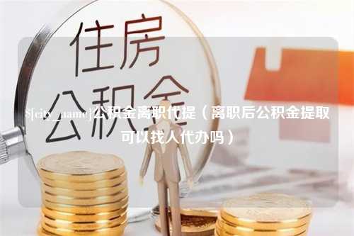 余姚公积金离职代提（离职后公积金提取可以找人代办吗）