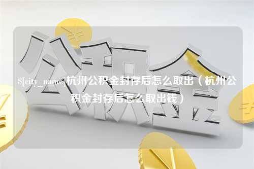 余姚杭州公积金封存后怎么取出（杭州公积金封存后怎么取出钱）